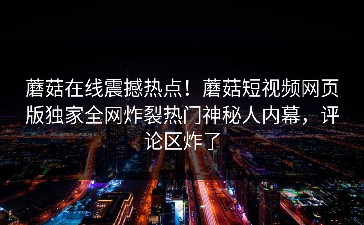 蘑菇在线震撼热点！蘑菇短视频网页版独家全网炸裂热门神秘人内幕，评论区炸了