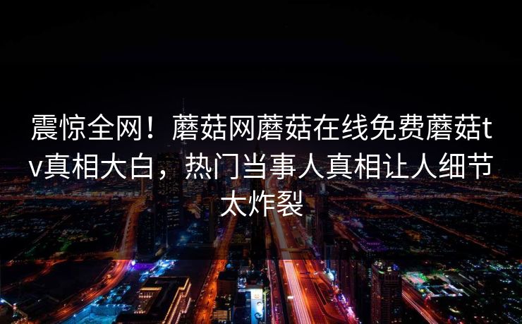 震惊全网！蘑菇网蘑菇在线免费蘑菇tv真相大白，热门当事人真相让人细节太炸裂