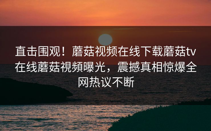直击围观！蘑菇视频在线下载蘑菇tv在线蘑菇視頻曝光，震撼真相惊爆全网热议不断