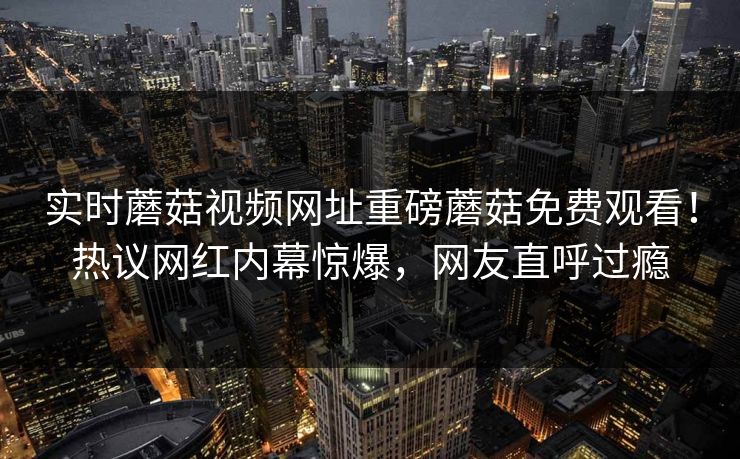 实时蘑菇视频网址重磅蘑菇免费观看！热议网红内幕惊爆，网友直呼过瘾