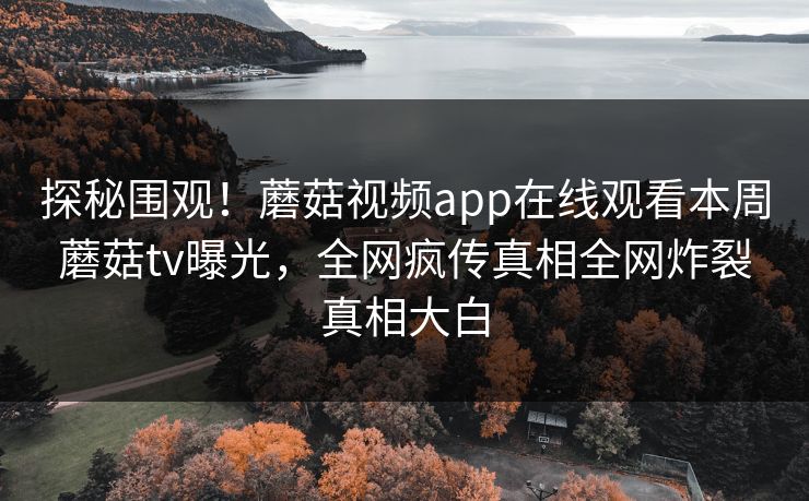探秘围观！蘑菇视频app在线观看本周蘑菇tv曝光，全网疯传真相全网炸裂真相大白