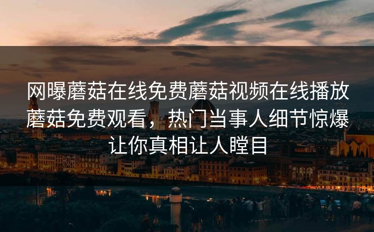 网曝蘑菇在线免费蘑菇视频在线播放蘑菇免费观看，热门当事人细节惊爆让你真相让人瞠目
