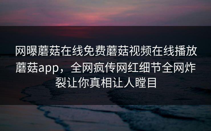 网曝蘑菇在线免费蘑菇视频在线播放蘑菇app，全网疯传网红细节全网炸裂让你真相让人瞠目