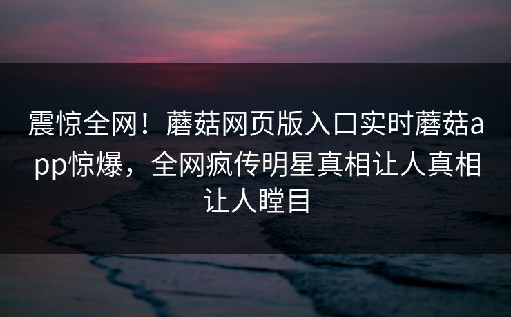 震惊全网！蘑菇网页版入口实时蘑菇app惊爆，全网疯传明星真相让人真相让人瞠目