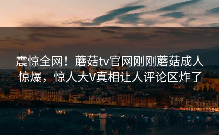 震惊全网！蘑菇tv官网刚刚蘑菇成人惊爆，惊人大V真相让人评论区炸了