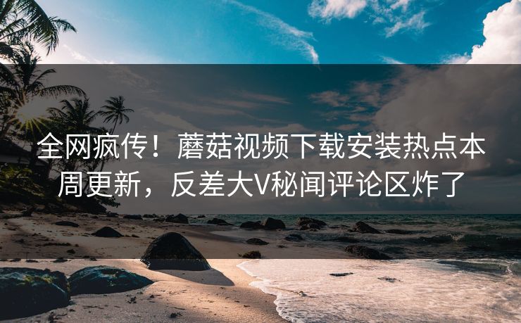 全网疯传！蘑菇视频下载安装热点本周更新，反差大V秘闻评论区炸了
