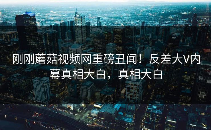 刚刚蘑菇视频网重磅丑闻！反差大V内幕真相大白，真相大白