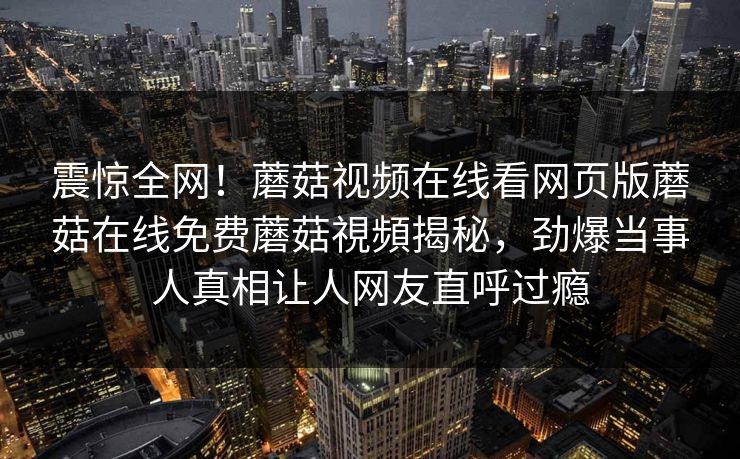 震惊全网！蘑菇视频在线看网页版蘑菇在线免费蘑菇視頻揭秘，劲爆当事人真相让人网友直呼过瘾