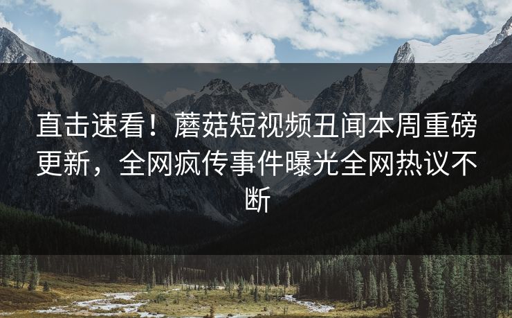 直击速看！蘑菇短视频丑闻本周重磅更新，全网疯传事件曝光全网热议不断