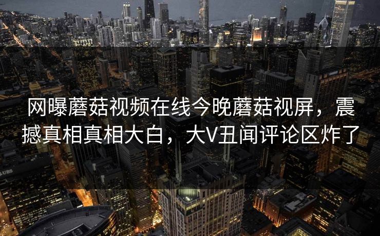 网曝蘑菇视频在线今晚蘑菇视屏，震撼真相真相大白，大V丑闻评论区炸了