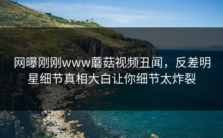 网曝刚刚www蘑菇视频丑闻，反差明星细节真相大白让你细节太炸裂
