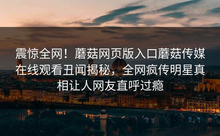 震惊全网！蘑菇网页版入口蘑菇传媒在线观看丑闻揭秘，全网疯传明星真相让人网友直呼过瘾