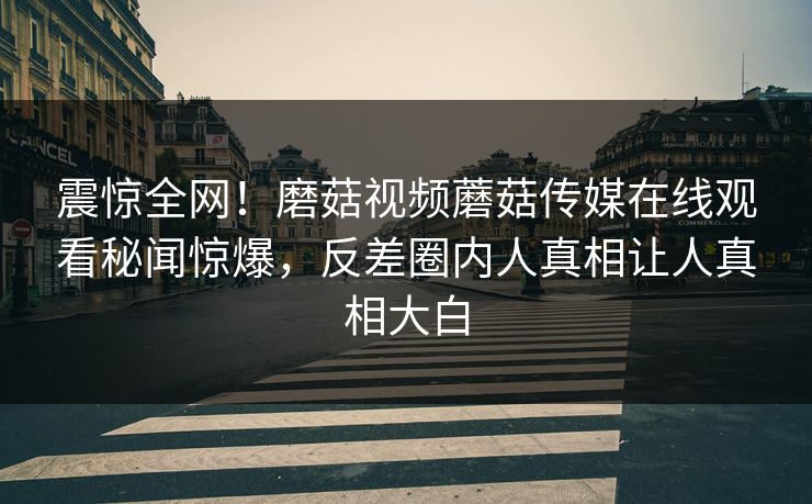 震惊全网！磨菇视频蘑菇传媒在线观看秘闻惊爆，反差圈内人真相让人真相大白