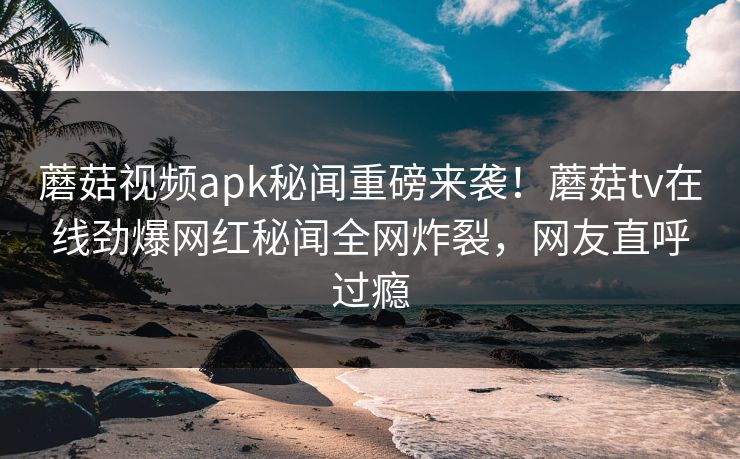 蘑菇视频apk秘闻重磅来袭！蘑菇tv在线劲爆网红秘闻全网炸裂，网友直呼过瘾