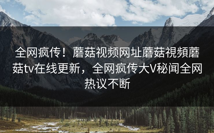 全网疯传！蘑菇视频网址蘑菇視頻蘑菇tv在线更新，全网疯传大V秘闻全网热议不断