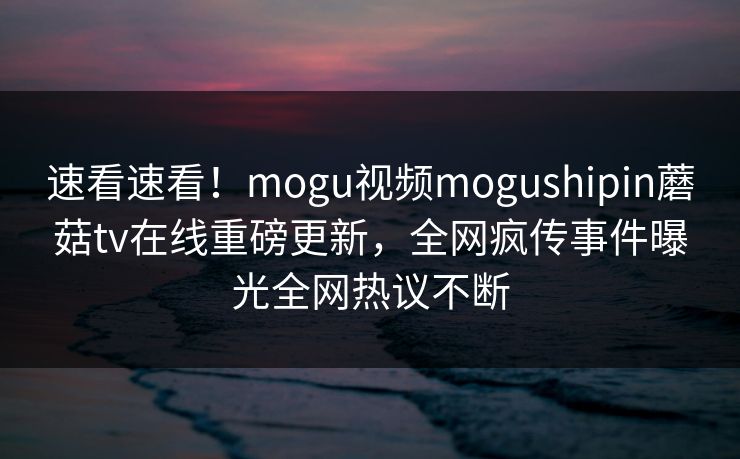 速看速看！mogu视频mogushipin蘑菇tv在线重磅更新，全网疯传事件曝光全网热议不断