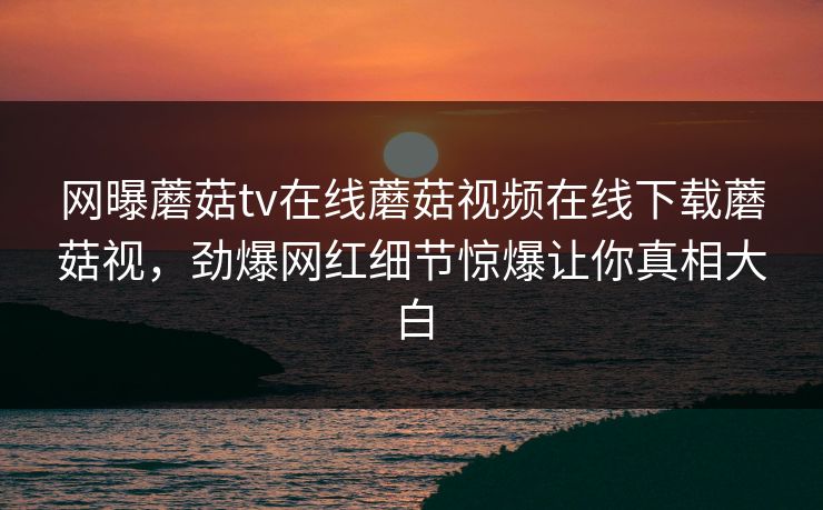 网曝蘑菇tv在线蘑菇视频在线下载蘑菇视，劲爆网红细节惊爆让你真相大白