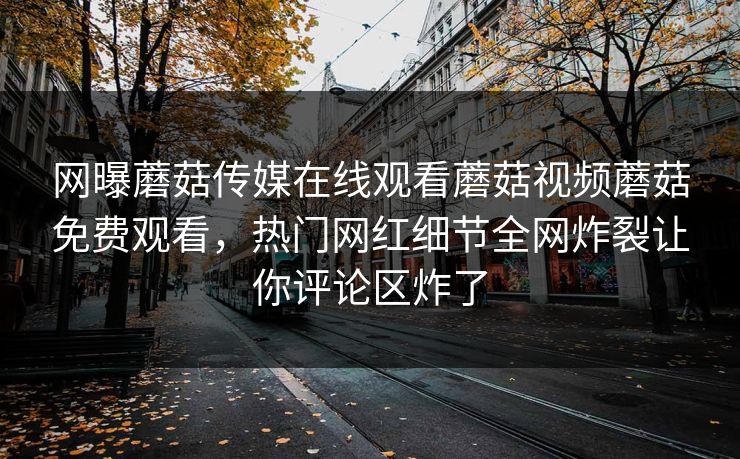 网曝蘑菇传媒在线观看蘑菇视频蘑菇免费观看，热门网红细节全网炸裂让你评论区炸了