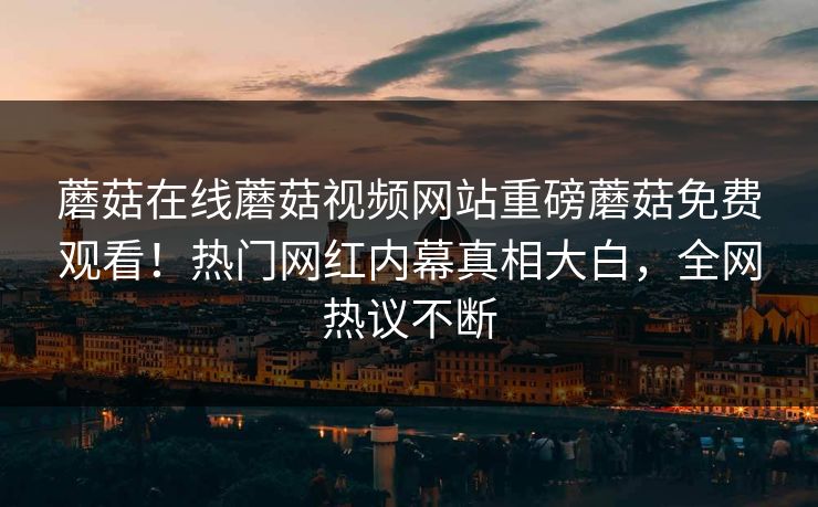 蘑菇在线蘑菇视频网站重磅蘑菇免费观看！热门网红内幕真相大白，全网热议不断