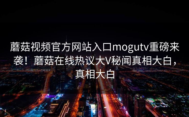 蘑菇视频官方网站入口mogutv重磅来袭！蘑菇在线热议大V秘闻真相大白，真相大白