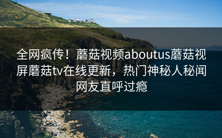 全网疯传！蘑菇视频aboutus蘑菇视屏蘑菇tv在线更新，热门神秘人秘闻网友直呼过瘾