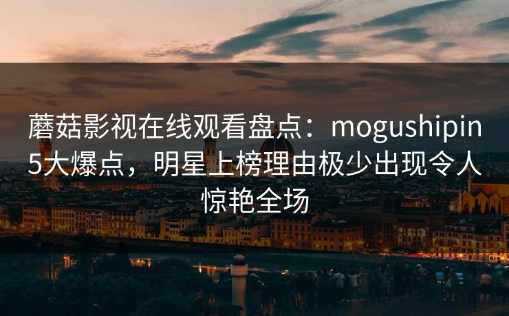 蘑菇影视在线观看盘点：mogushipin5大爆点，明星上榜理由极少出现令人惊艳全场