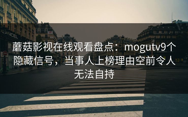 蘑菇影视在线观看盘点：mogutv9个隐藏信号，当事人上榜理由空前令人无法自持