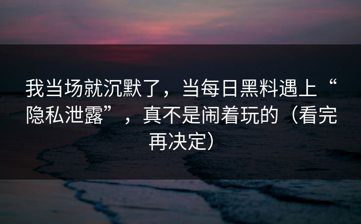 我当场就沉默了，当每日黑料遇上“隐私泄露”，真不是闹着玩的（看完再决定）