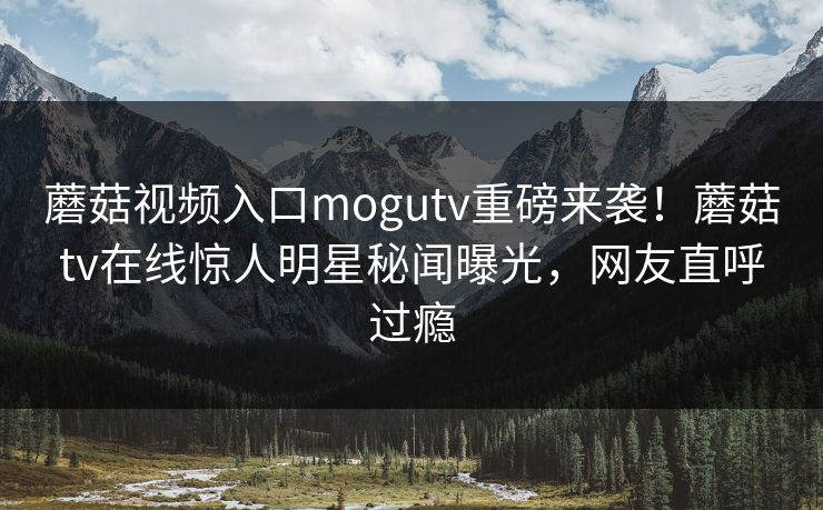 蘑菇视频入口mogutv重磅来袭！蘑菇tv在线惊人明星秘闻曝光，网友直呼过瘾