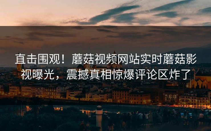 直击围观！蘑菇视频网站实时蘑菇影视曝光，震撼真相惊爆评论区炸了