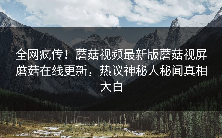全网疯传！蘑菇视频最新版蘑菇视屏蘑菇在线更新，热议神秘人秘闻真相大白