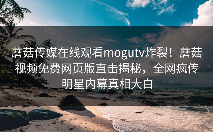 蘑菇传媒在线观看mogutv炸裂！蘑菇视频免费网页版直击揭秘，全网疯传明星内幕真相大白