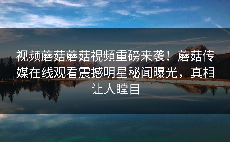 视频蘑菇蘑菇視頻重磅来袭！蘑菇传媒在线观看震撼明星秘闻曝光，真相让人瞠目