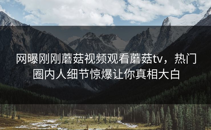网曝刚刚蘑菇视频观看蘑菇tv，热门圈内人细节惊爆让你真相大白