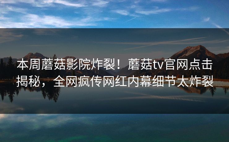 本周蘑菇影院炸裂！蘑菇tv官网点击揭秘，全网疯传网红内幕细节太炸裂