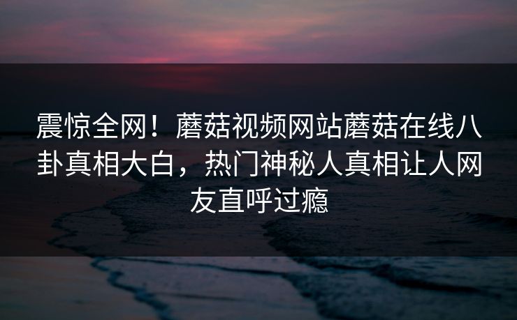 震惊全网！蘑菇视频网站蘑菇在线八卦真相大白，热门神秘人真相让人网友直呼过瘾