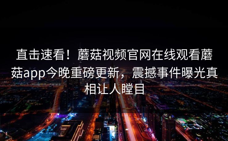 直击速看！蘑菇视频官网在线观看蘑菇app今晚重磅更新，震撼事件曝光真相让人瞠目