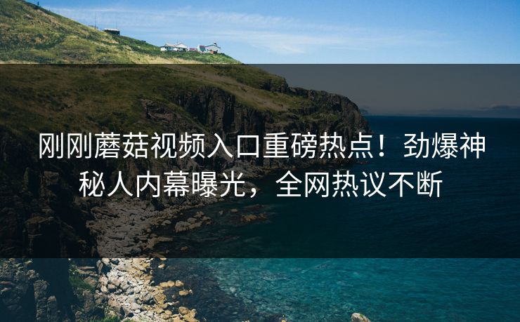 刚刚蘑菇视频入口重磅热点！劲爆神秘人内幕曝光，全网热议不断