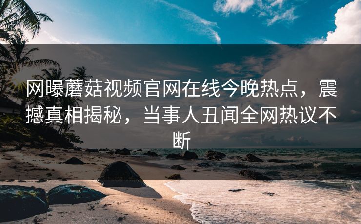 网曝蘑菇视频官网在线今晚热点，震撼真相揭秘，当事人丑闻全网热议不断