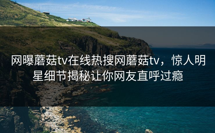 网曝蘑菇tv在线热搜网蘑菇tv，惊人明星细节揭秘让你网友直呼过瘾