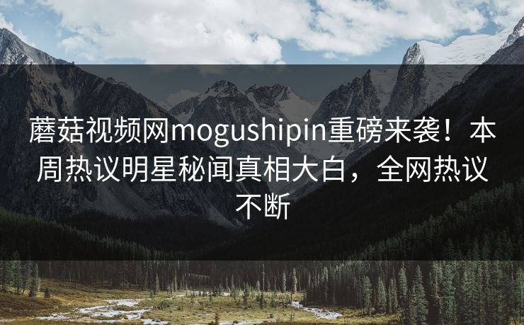 蘑菇视频网mogushipin重磅来袭！本周热议明星秘闻真相大白，全网热议不断