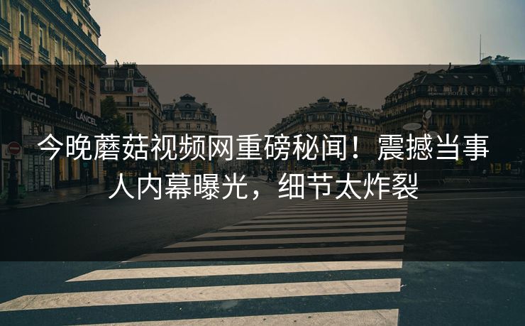 今晚蘑菇视频网重磅秘闻！震撼当事人内幕曝光，细节太炸裂