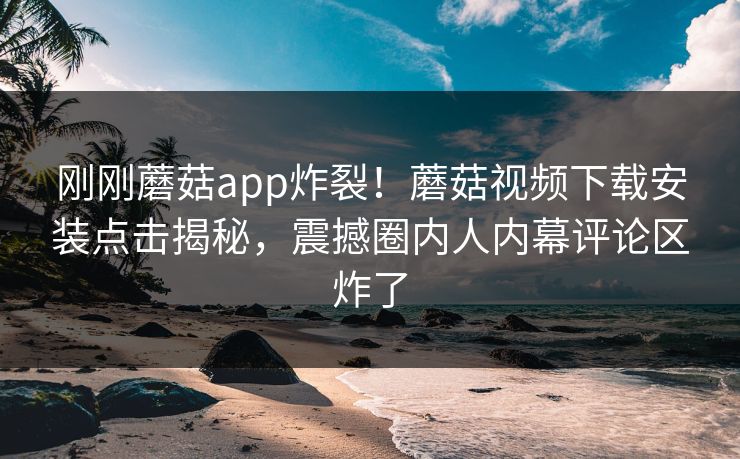 刚刚蘑菇app炸裂！蘑菇视频下载安装点击揭秘，震撼圈内人内幕评论区炸了