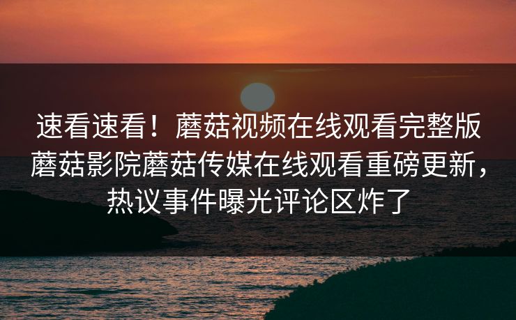 速看速看！蘑菇视频在线观看完整版蘑菇影院蘑菇传媒在线观看重磅更新，热议事件曝光评论区炸了
