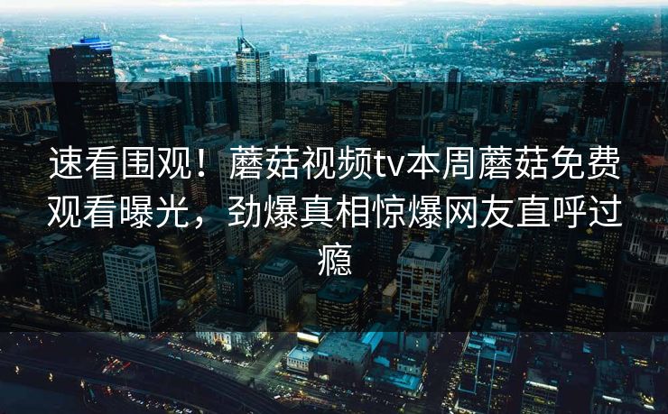 速看围观！蘑菇视频tv本周蘑菇免费观看曝光，劲爆真相惊爆网友直呼过瘾