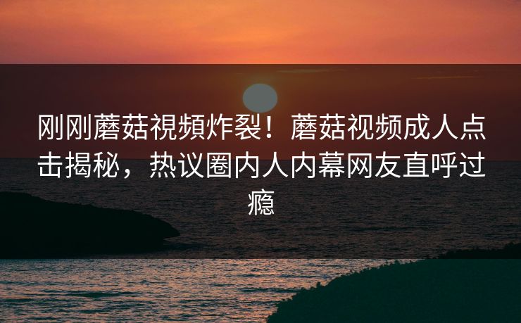 刚刚蘑菇視頻炸裂！蘑菇视频成人点击揭秘，热议圈内人内幕网友直呼过瘾