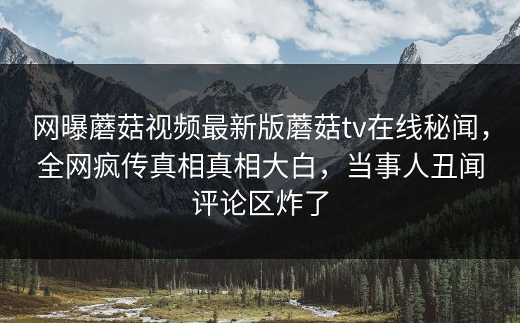 网曝蘑菇视频最新版蘑菇tv在线秘闻，全网疯传真相真相大白，当事人丑闻评论区炸了