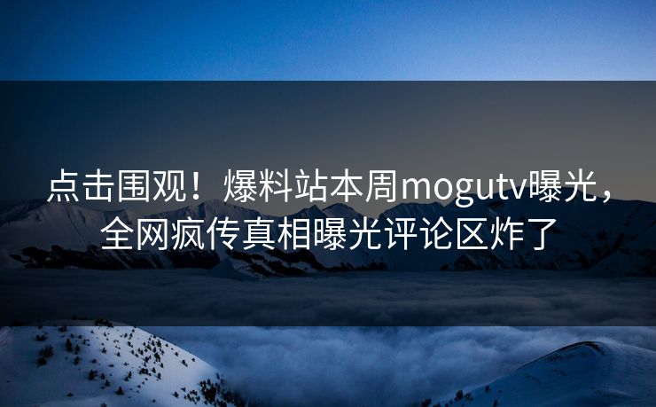 点击围观！爆料站本周mogutv曝光，全网疯传真相曝光评论区炸了