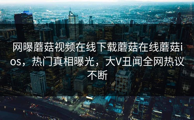 网曝蘑菇视频在线下载蘑菇在线蘑菇ios，热门真相曝光，大V丑闻全网热议不断