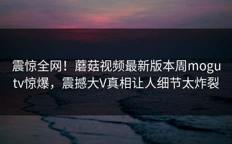 震惊全网！蘑菇视频最新版本周mogutv惊爆，震撼大V真相让人细节太炸裂